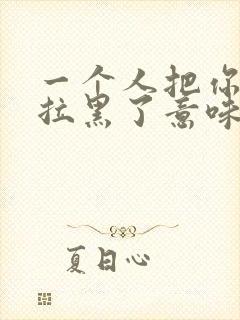 一个人把你微信拉黑了意味着什么