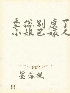 季总别虐了,舒小姐已嫁人好看