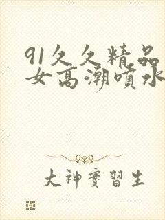 91久久精品美女高潮喷水白桨