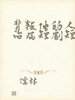 背叛他的人求他治病短剧短剧完整版