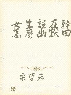 女生说在干嘛呀怎么幽默回复