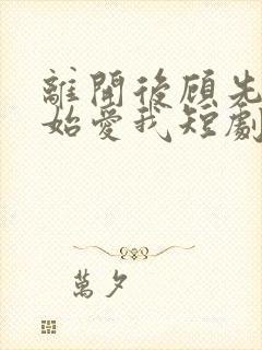 离开后顾先生开始爱我短剧完整版