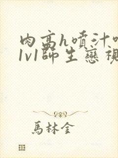 肉高h喷汁呻吟1v1师生恋视频