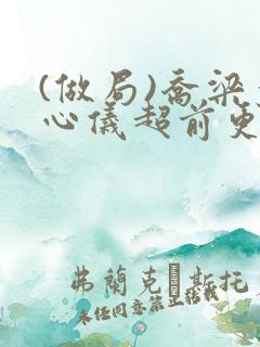 (做局)乔梁叶心仪超前更新