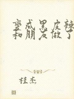 变成黑皮辣妹后和朋友做了.