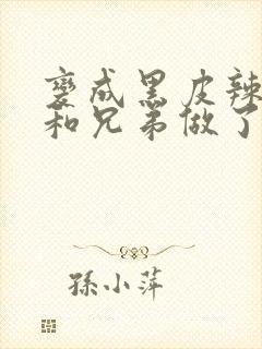 变成黑皮辣妹后和兄弟做了未删减