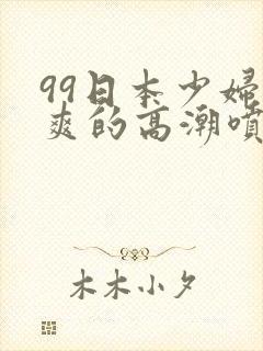 99日本少妇被爽的高潮喷水