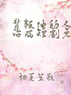 背叛他的人求他治病短剧免费版