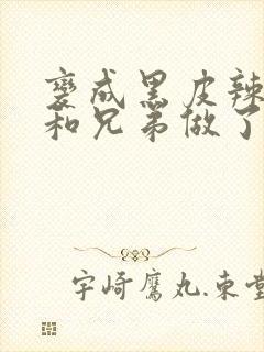 变成黑皮辣妹后和兄弟做了