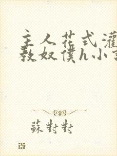 主人花式灌尿调教奴仆h小说