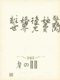 离婚后她惊艳了世界免费阅读全集