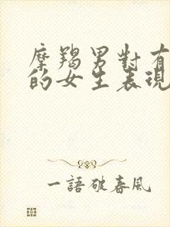 摩羯男对有好感的女生表现