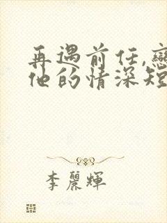 再遇前任,恋上他的情深短剧全集完整版