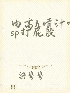 肉高h喷汁呻吟sp打屁股