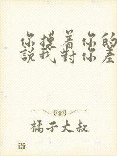 你摸着你的良心说我对你差吗