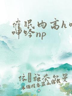 催眠肉高h喷汁呻吟np