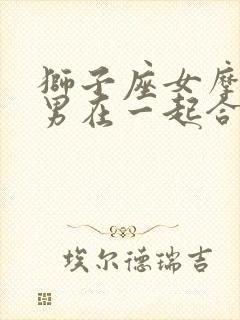 狮子座女摩羯座男在一起合适吗