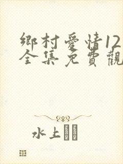 乡村爱情12部全集免费观看完整版