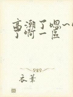 高潮了嗯~喷水了啊一区