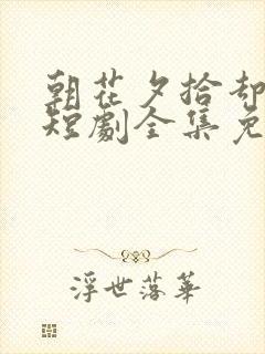 朝花夕拾却已迟短剧全集免费版