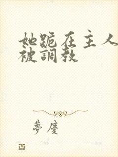 她跪在主人面前被调教