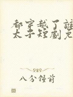 都穿越了谁还当太子短剧免费观看完整版