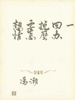 想要挽回一段感情怎么办