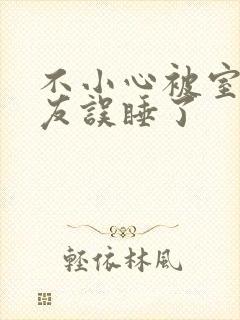 不小心被室友男友误睡了