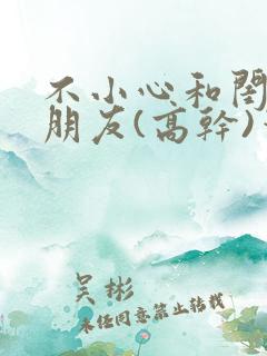 不小心和闺蜜男朋友(高干)笔趣阁