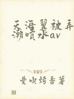 天海翼被弄到高潮喷水av