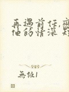 再遇前任,恋上他的情深 短剧