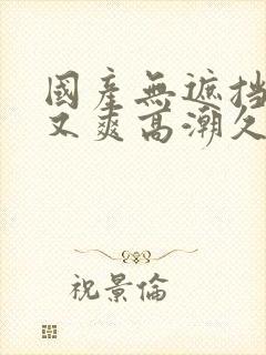 国产无遮挡又黄又爽高潮久久