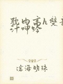 耽肉高h双龙喷汁呻吟