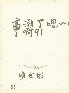 高潮了嗯~喷水了啊91