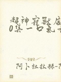 超神宠兽店900集一口气看完