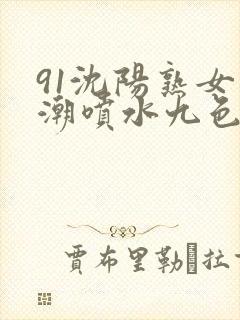 91沈阳熟女高潮喷水九色