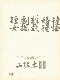 短剧离婚后高冷女总裁后悔了