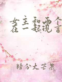 女主和两个男主在一起现言