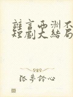 谁言西洲不知意短剧大结局