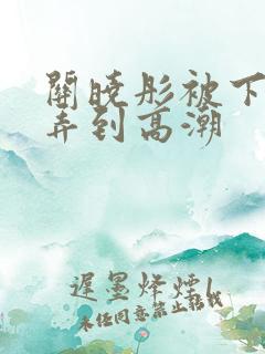 关晓彤被下药玩弄到高潮