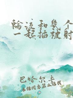 轮流和几个男人一起插被射满了