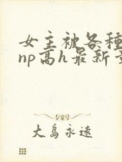 女主被各种男人np高h最新章节