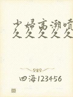 少妇高潮喷水久久久久久久特写