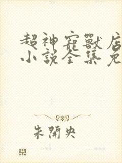 超神宠兽店古羲小说全集免费阅读