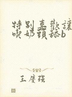 特别喜欢让男人吃奶头舔b