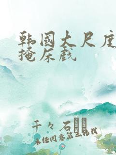 韩国大尺度无遮掩床戏