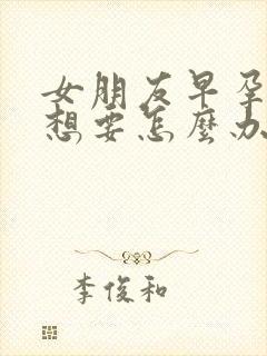 女朋友早孕了不想要怎么办