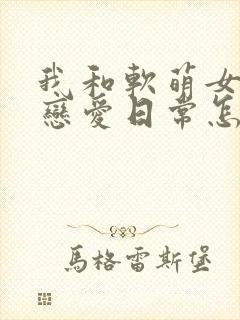 我和软萌女友的恋爱日常怎么样