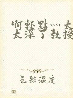 啊轻点灬太粗嗯太深了教授