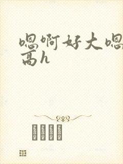 嗯啊好大嗯到了高h